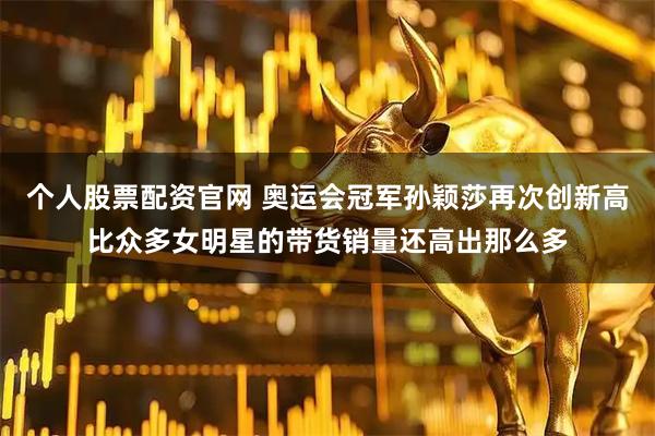 个人股票配资官网 奥运会冠军孙颖莎再次创新高比众多女明星的带货销量还高出那么多