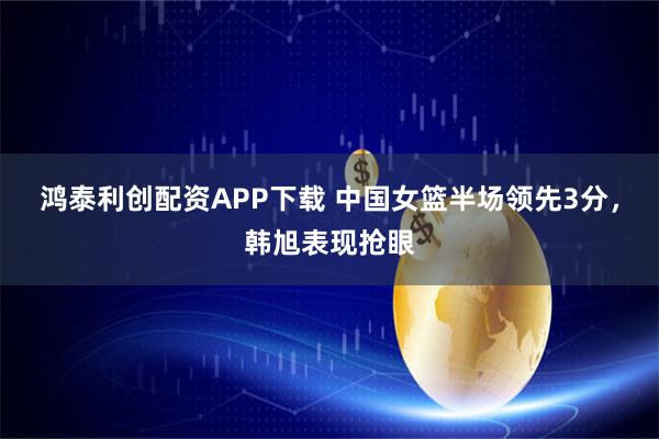 鸿泰利创配资APP下载 中国女篮半场领先3分，韩旭表现抢眼