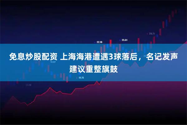 免息炒股配资 上海海港遭遇3球落后，名记发声建议重整旗鼓