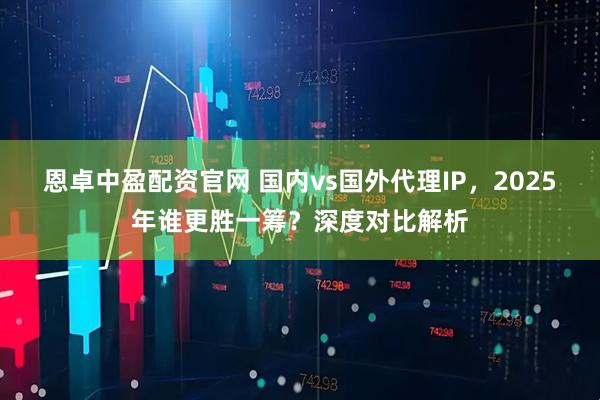 恩卓中盈配资官网 国内vs国外代理IP，2025年谁更胜一筹？深度对比解析