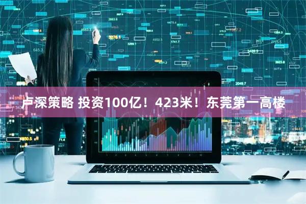 卢深策略 投资100亿！423米！东莞第一高楼