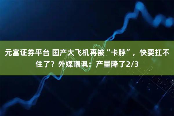 元富证券平台 国产大飞机再被“卡脖”，快要扛不住了？外媒嘲讽：产量降了2/3