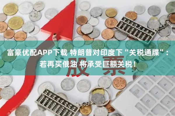 富豪优配APP下载 特朗普对印度下“关税通牒”：若再买俄油 将承受巨额关税！