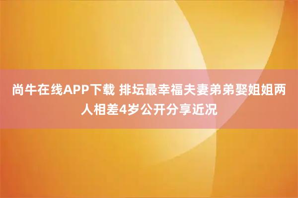 尚牛在线APP下载 排坛最幸福夫妻弟弟娶姐姐两人相差4岁公开分享近况