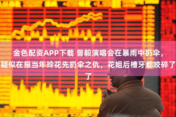 金色配资APP下载 曾毅演唱会在暴雨中扔伞，疑似在报当年玲花先扔伞之仇，花姐后槽牙都咬碎了
