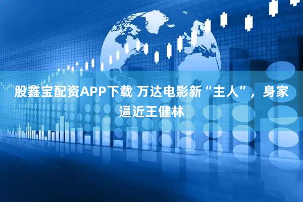 股鑫宝配资APP下载 万达电影新“主人”,身家逼近王健林