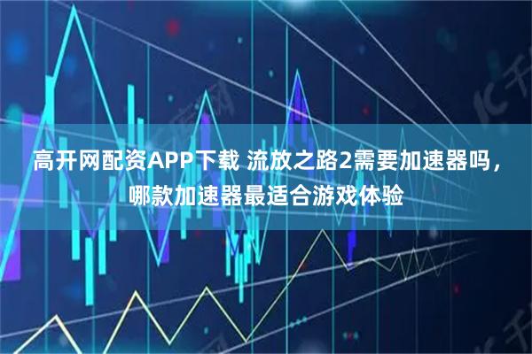 高开网配资APP下载 流放之路2需要加速器吗，哪款加速器最适合游戏体验