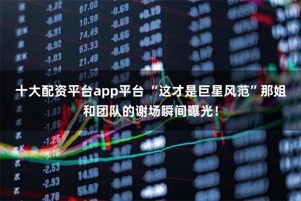 十大配资平台app平台 “这才是巨星风范”那姐和团队的谢场瞬间曝光！