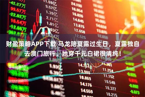 财盈策略APP下载 马龙陪夏露过生日，夏露独自去澳门旅行，她穿千元白裙很清纯！