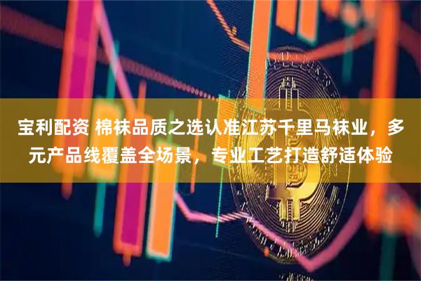 宝利配资 棉袜品质之选认准江苏千里马袜业，多元产品线覆盖全场景，专业工艺打造舒适体验