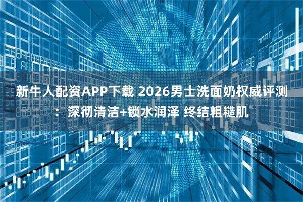 新牛人配资APP下载 2026男士洗面奶权威评测：深彻清洁+锁水润泽 终结粗糙肌