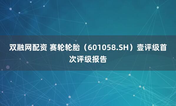 双融网配资 赛轮轮胎（601058.SH）壹评级首次评级报告
