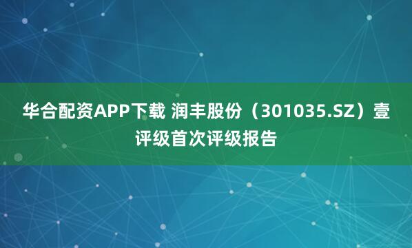 华合配资APP下载 润丰股份（301035.SZ）壹评级首次评级报告