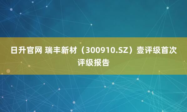 日升官网 瑞丰新材（300910.SZ）壹评级首次评级报告