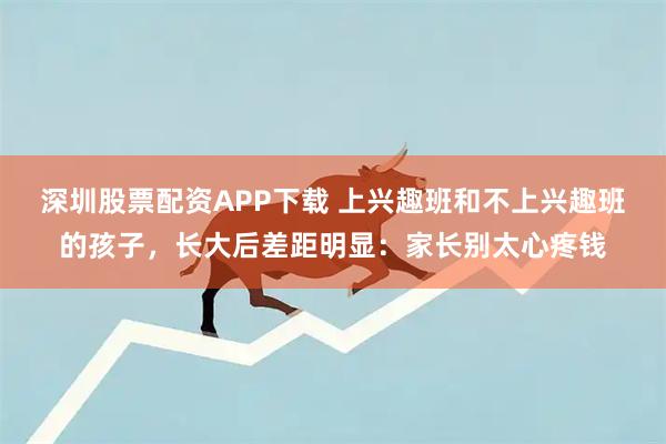 深圳股票配资APP下载 上兴趣班和不上兴趣班的孩子，长大后差距明显：家长别太心疼钱
