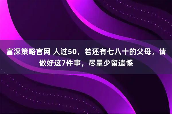 富深策略官网 人过50，若还有七八十的父母，请做好这7件事，尽量少留遗憾