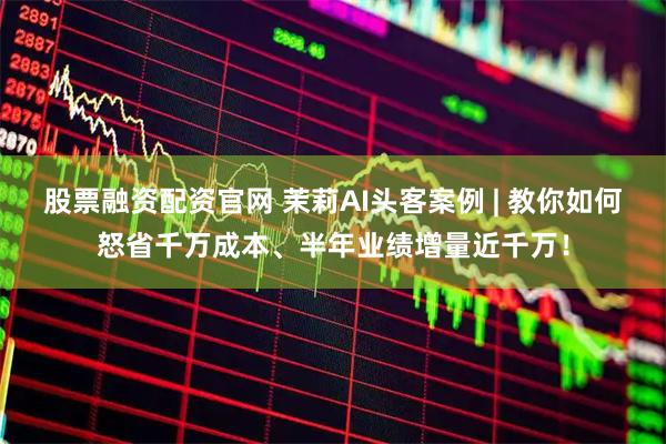 股票融资配资官网 茉莉AI头客案例 | 教你如何怒省千万成本、半年业绩增量近千万！