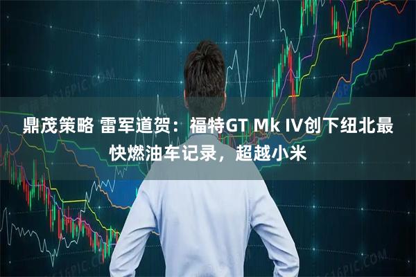 鼎茂策略 雷军道贺：福特GT Mk IV创下纽北最快燃油车记录，超越小米