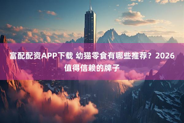 富配配资APP下载 幼猫零食有哪些推荐?2026值得信赖的牌子