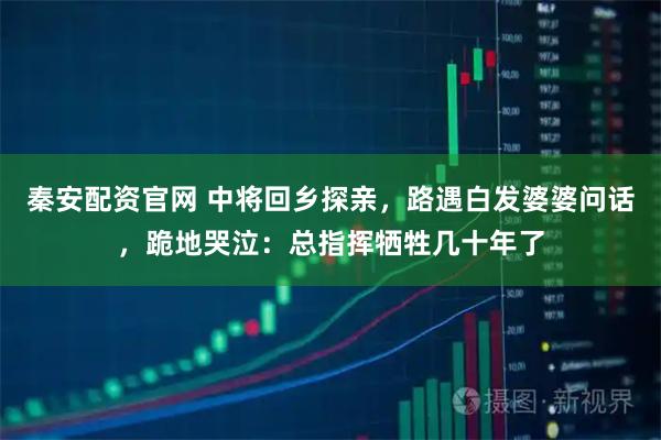 秦安配资官网 中将回乡探亲，路遇白发婆婆问话，跪地哭泣：总指挥牺牲几十年了