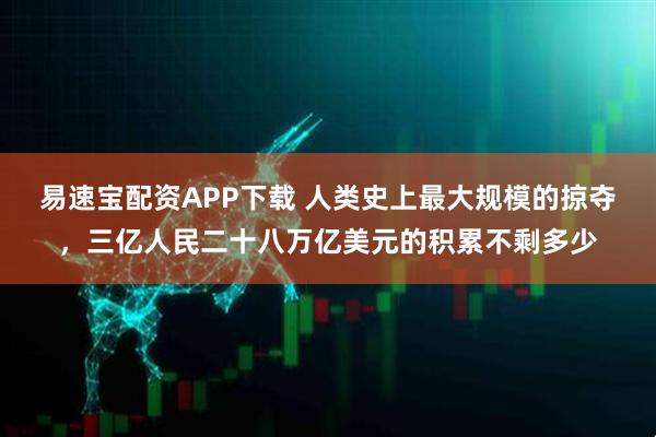 易速宝配资APP下载 人类史上最大规模的掠夺，三亿人民二十八万亿美元的积累不剩多少