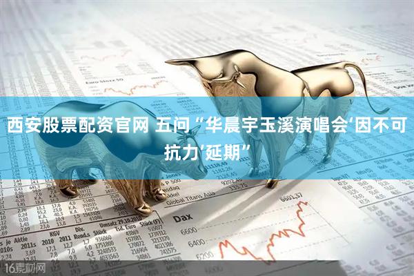 西安股票配资官网 五问“华晨宇玉溪演唱会‘因不可抗力’延期”