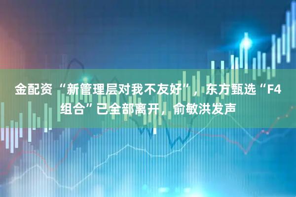 金配资 “新管理层对我不友好”，东方甄选“F4组合”已全部离开，俞敏洪发声