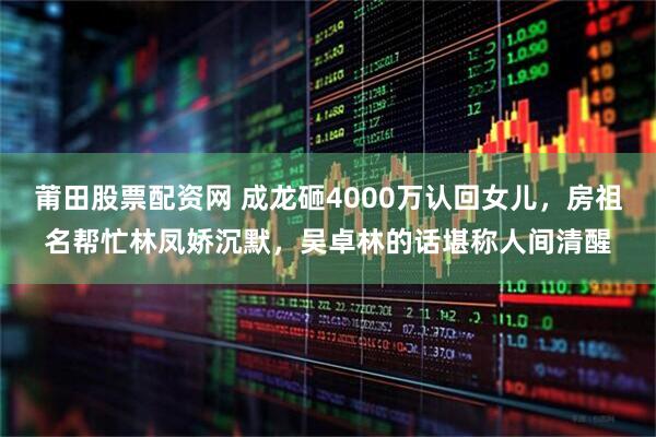 莆田股票配资网 成龙砸4000万认回女儿，房祖名帮忙林凤娇沉默，吴卓林的话堪称人间清醒