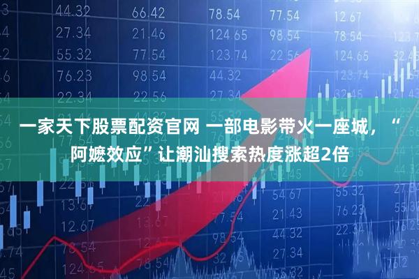 一家天下股票配资官网 一部电影带火一座城，“阿嬷效应”让潮汕搜索热度涨超2倍