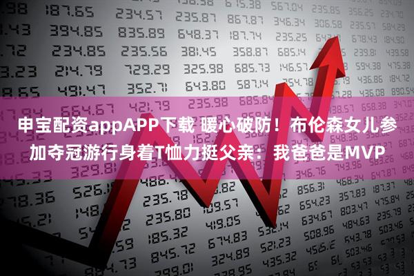 申宝配资appAPP下载 暖心破防！布伦森女儿参加夺冠游行身着T恤力挺父亲：我爸爸是MVP